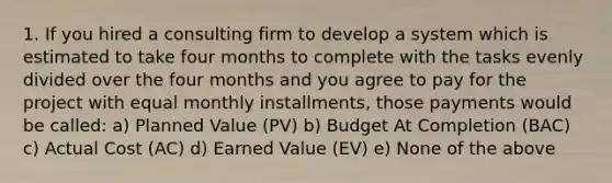 1. If you hired a consulting firm to develop a system which is estimated to take four months to complete with the tasks evenly divided over the four months and you agree to pay for the project with equal monthly installments, those payments would be called: a) Planned Value (PV) b) Budget At Completion (BAC) c) Actual Cost (AC) d) Earned Value (EV) e) None of the above