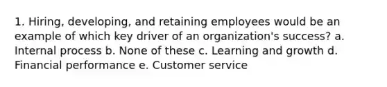 1. Hiring, developing, and retaining employees would be an example of which key driver of an organization's success? a. Internal process b. None of these c. Learning and growth d. Financial performance e. Customer service