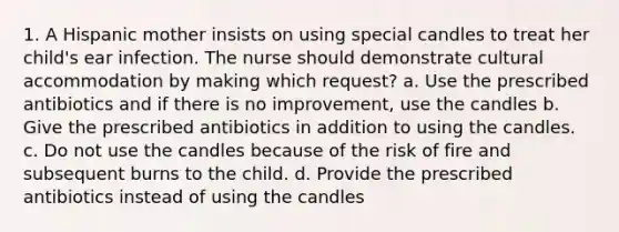 1. A Hispanic mother insists on using special candles to treat her child's ear infection. The nurse should demonstrate cultural accommodation by making which request? a. Use the prescribed antibiotics and if there is no improvement, use the candles b. Give the prescribed antibiotics in addition to using the candles. c. Do not use the candles because of the risk of fire and subsequent burns to the child. d. Provide the prescribed antibiotics instead of using the candles