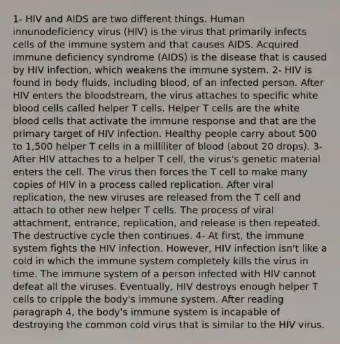 1- HIV and AIDS are two different things. Human innunodeficiency virus (HIV) is the virus that primarily infects cells of the immune system and that causes AIDS. Acquired immune deficiency syndrome (AIDS) is the disease that is caused by HIV infection, which weakens the immune system. 2- HIV is found in body fluids, including blood, of an infected person. After HIV enters the bloodstream, the virus attaches to specific white blood cells called helper T cells. Helper T cells are the white blood cells that activate the immune response and that are the primary target of HIV infection. Healthy people carry about 500 to 1,500 helper T cells in a milliliter of blood (about 20 drops). 3- After HIV attaches to a helper T cell, the virus's genetic material enters the cell. The virus then forces the T cell to make many copies of HIV in a process called replication. After viral replication, the new viruses are released from the T cell and attach to other new helper T cells. The process of viral attachment, entrance, replication, and release is then repeated. The destructive cycle then continues. 4- At first, the immune system fights the HIV infection. However, HIV infection isn't like a cold in which the immune system completely kills the virus in time. The immune system of a person infected with HIV cannot defeat all the viruses. Eventually, HIV destroys enough helper T cells to cripple the body's immune system. After reading paragraph 4, the body's immune system is incapable of destroying the common cold virus that is similar to the HIV virus.