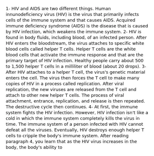 1- HIV and AIDS are two different things. Human innunodeficiency virus (HIV) is the virus that primarily infects cells of the immune system and that causes AIDS. Acquired immune deficiency syndrome (AIDS) is the disease that is caused by HIV infection, which weakens the immune system. 2- HIV is found in body fluids, including blood, of an infected person. After HIV enters the bloodstream, the virus attaches to specific white blood cells called helper T cells. Helper T cells are the white blood cells that activate the immune response and that are the primary target of HIV infection. Healthy people carry about 500 to 1,500 helper T cells in a milliliter of blood (about 20 drops). 3- After HIV attaches to a helper T cell, the virus's genetic material enters the cell. The virus then forces the T cell to make many copies of HIV in a process called replication. After viral replication, the new viruses are released from the T cell and attach to other new helper T cells. The process of viral attachment, entrance, replication, and release is then repeated. The destructive cycle then continues. 4- At first, the immune system fights the HIV infection. However, HIV infection isn't like a cold in which the immune system completely kills the virus in time. The immune system of a person infected with HIV cannot defeat all the viruses. Eventually, HIV destroys enough helper T cells to cripple the body's immune system. After reading paragraph 4, you learn that as the HIV virus increases in the body, the body's ability to