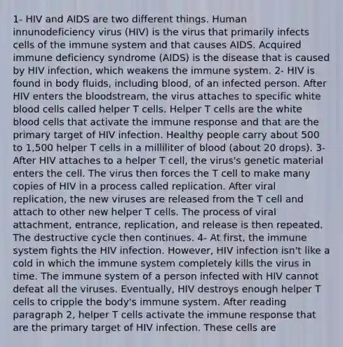 1- HIV and AIDS are two different things. Human innunodeficiency virus (HIV) is the virus that primarily infects cells of the immune system and that causes AIDS. Acquired immune deficiency syndrome (AIDS) is the disease that is caused by HIV infection, which weakens the immune system. 2- HIV is found in body fluids, including blood, of an infected person. After HIV enters the bloodstream, the virus attaches to specific white blood cells called helper T cells. Helper T cells are the white blood cells that activate the immune response and that are the primary target of HIV infection. Healthy people carry about 500 to 1,500 helper T cells in a milliliter of blood (about 20 drops). 3- After HIV attaches to a helper T cell, the virus's genetic material enters the cell. The virus then forces the T cell to make many copies of HIV in a process called replication. After viral replication, the new viruses are released from the T cell and attach to other new helper T cells. The process of viral attachment, entrance, replication, and release is then repeated. The destructive cycle then continues. 4- At first, the immune system fights the HIV infection. However, HIV infection isn't like a cold in which the immune system completely kills the virus in time. The immune system of a person infected with HIV cannot defeat all the viruses. Eventually, HIV destroys enough helper T cells to cripple the body's immune system. After reading paragraph 2, helper T cells activate the immune response that are the primary target of HIV infection. These cells are