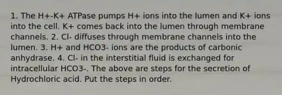 1. The H+-K+ ATPase pumps H+ ions into the lumen and K+ ions into the cell. K+ comes back into the lumen through membrane channels. 2. Cl- diffuses through membrane channels into the lumen. 3. H+ and HCO3- ions are the products of carbonic anhydrase. 4. Cl- in the interstitial fluid is exchanged for intracellular HCO3-. The above are steps for the secretion of Hydrochloric acid. Put the steps in order.