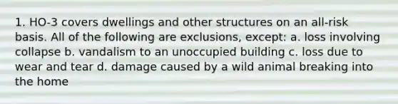 1. HO-3 covers dwellings and other structures on an all-risk basis. All of the following are exclusions, except: a. loss involving collapse b. vandalism to an unoccupied building c. loss due to wear and tear d. damage caused by a wild animal breaking into the home