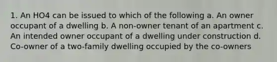 1. An HO4 can be issued to which of the following a. An owner occupant of a dwelling b. A non-owner tenant of an apartment c. An intended owner occupant of a dwelling under construction d. Co-owner of a two-family dwelling occupied by the co-owners