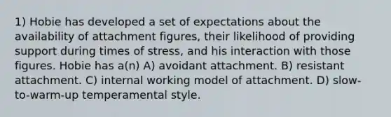 1) Hobie has developed a set of expectations about the availability of attachment figures, their likelihood of providing support during times of stress, and his interaction with those figures. Hobie has a(n) A) avoidant attachment. B) resistant attachment. C) internal working model of attachment. D) slow-to-warm-up temperamental style.