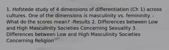 1. Hofstede study of 4 dimensions of differentiation (Ch 1) across cultures. One of the dimensions is masculinity vs. femininity. -What do the scores mean? -Results 2. Differences between Low and High Masculinity Societies Concerning Sexuality 3. Differences between Low and High Masculinity Societies Concerning Religion