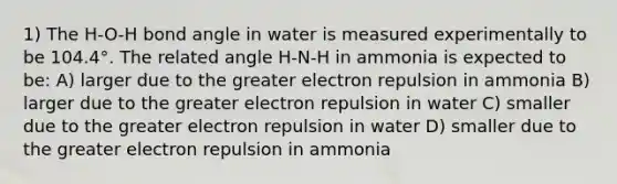 1) The H-O-H bond angle in water is measured experimentally to be 104.4°. The related angle H-N-H in ammonia is expected to be: A) larger due to the greater electron repulsion in ammonia B) larger due to the greater electron repulsion in water C) smaller due to the greater electron repulsion in water D) smaller due to the greater electron repulsion in ammonia