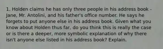 1. Holden claims he has only three people in his address book - Jane, Mr. Antolini, and his father's office number. He says he forgets to put anyone else in his address book. Given what you know about Holden thus far, do you think this is really the case or is there a deeper, more symbolic explanation of why there isn't anyone else listed in his address book? Explain.