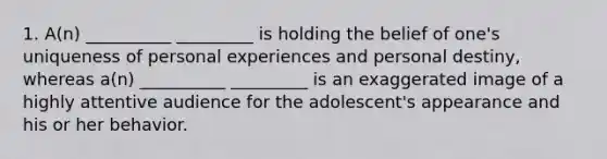 1. A(n) __________ _________ is holding the belief of one's uniqueness of personal experiences and personal destiny, whereas a(n) __________ _________ is an exaggerated image of a highly attentive audience for the adolescent's appearance and his or her behavior.