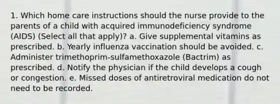 1. Which home care instructions should the nurse provide to the parents of a child with acquired immunodeficiency syndrome (AIDS) (Select all that apply)? a. Give supplemental vitamins as prescribed. b. Yearly influenza vaccination should be avoided. c. Administer trimethoprim-sulfamethoxazole (Bactrim) as prescribed. d. Notify the physician if the child develops a cough or congestion. e. Missed doses of antiretroviral medication do not need to be recorded.