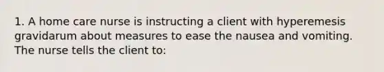 1. A home care nurse is instructing a client with hyperemesis gravidarum about measures to ease the nausea and vomiting. The nurse tells the client to: