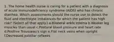 1. The home health nurse is caring for a patient with a diagnosis of acute immunodeficiency syndrome (AIDS) who has chronic diarrhea. Which assessments should the nurse use to detect the fluid and electrolyte imbalances for which the patient has high risk? (Select all that apply.) a.Bilateral ankle edema b.Weaker leg muscles than usual c.Postural blood pressure and heart rate d.Positive Trousseau's sign e.Flat neck veins when upright f.Decreased patellar reflexes