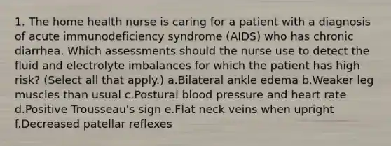 1. The home health nurse is caring for a patient with a diagnosis of acute immunodeficiency syndrome (AIDS) who has chronic diarrhea. Which assessments should the nurse use to detect the fluid and electrolyte imbalances for which the patient has high risk? (Select all that apply.) a.Bilateral ankle edema b.Weaker leg muscles than usual c.Postural blood pressure and heart rate d.Positive Trousseau's sign e.Flat neck veins when upright f.Decreased patellar reflexes