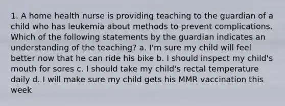 1. A home health nurse is providing teaching to the guardian of a child who has leukemia about methods to prevent complications. Which of the following statements by the guardian indicates an understanding of the teaching? a. I'm sure my child will feel better now that he can ride his bike b. I should inspect my child's mouth for sores c. I should take my child's rectal temperature daily d. I will make sure my child gets his MMR vaccination this week