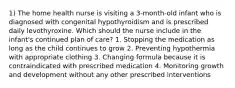 1) The home health nurse is visiting a 3-month-old infant who is diagnosed with congenital hypothyroidism and is prescribed daily levothyroxine. Which should the nurse include in the infant's continued plan of care? 1. Stopping the medication as long as the child continues to grow 2. Preventing hypothermia with appropriate clothing 3. Changing formula because it is contraindicated with prescribed medication 4. Monitoring growth and development without any other prescribed interventions