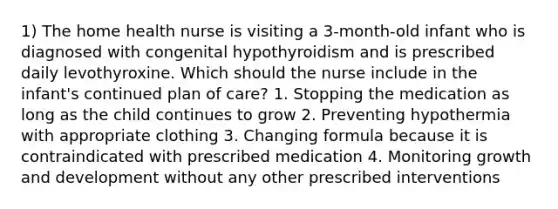 1) The home health nurse is visiting a 3-month-old infant who is diagnosed with congenital hypothyroidism and is prescribed daily levothyroxine. Which should the nurse include in the infant's continued plan of care? 1. Stopping the medication as long as the child continues to grow 2. Preventing hypothermia with appropriate clothing 3. Changing formula because it is contraindicated with prescribed medication 4. Monitoring growth and development without any other prescribed interventions