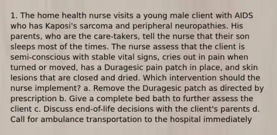 1. The home health nurse visits a young male client with AIDS who has Kaposi's sarcoma and peripheral neuropathies. His parents, who are the care-takers, tell the nurse that their son sleeps most of the times. The nurse assess that the client is semi-conscious with stable vital signs, cries out in pain when turned or moved, has a Duragesic pain patch in place, and skin lesions that are closed and dried. Which intervention should the nurse implement? a. Remove the Duragesic patch as directed by prescription b. Give a complete bed bath to further assess the client c. Discuss end-of-life decisions with the client's parents d. Call for ambulance transportation to the hospital immediately