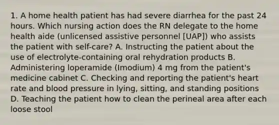 1. A home health patient has had severe diarrhea for the past 24 hours. Which nursing action does the RN delegate to the home health aide (unlicensed assistive personnel [UAP]) who assists the patient with self-care? A. Instructing the patient about the use of electrolyte-containing oral rehydration products B. Administering loperamide (Imodium) 4 mg from the patient's medicine cabinet C. Checking and reporting the patient's heart rate and blood pressure in lying, sitting, and standing positions D. Teaching the patient how to clean the perineal area after each loose stool