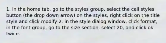 1. in the home tab, go to the styles group, select the cell styles button (the drop down arrow) on the styles, right click on the title style and click modify 2. in the style dialog window, click format, in the font group, go to the size section, select 20, and click ok twice.