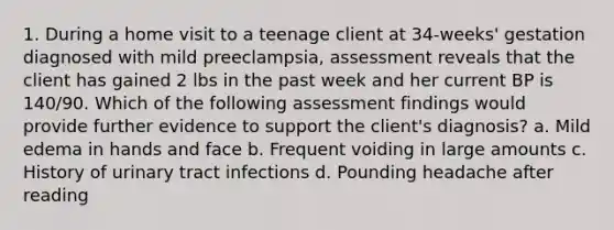 1. During a home visit to a teenage client at 34-weeks' gestation diagnosed with mild preeclampsia, assessment reveals that the client has gained 2 lbs in the past week and her current BP is 140/90. Which of the following assessment findings would provide further evidence to support the client's diagnosis? a. Mild edema in hands and face b. Frequent voiding in large amounts c. History of urinary tract infections d. Pounding headache after reading