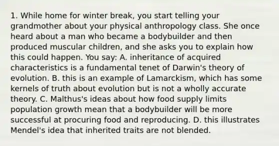 1. While home for winter break, you start telling your grandmother about your physical anthropology class. She once heard about a man who became a bodybuilder and then produced muscular children, and she asks you to explain how this could happen. You say: A. inheritance of acquired characteristics is a fundamental tenet of Darwin's theory of evolution. B. this is an example of Lamarckism, which has some kernels of truth about evolution but is not a wholly accurate theory. C. Malthus's ideas about how food supply limits population growth mean that a bodybuilder will be more successful at procuring food and reproducing. D. this illustrates Mendel's idea that inherited traits are not blended.