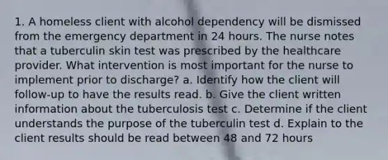 1. A homeless client with alcohol dependency will be dismissed from the emergency department in 24 hours. The nurse notes that a tuberculin skin test was prescribed by the healthcare provider. What intervention is most important for the nurse to implement prior to discharge? a. Identify how the client will follow-up to have the results read. b. Give the client written information about the tuberculosis test c. Determine if the client understands the purpose of the tuberculin test d. Explain to the client results should be read between 48 and 72 hours