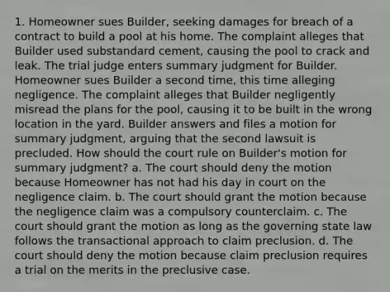 1. Homeowner sues Builder, seeking damages for breach of a contract to build a pool at his home. The complaint alleges that Builder used substandard cement, causing the pool to crack and leak. The trial judge enters summary judgment for Builder. Homeowner sues Builder a second time, this time alleging negligence. The complaint alleges that Builder negligently misread the plans for the pool, causing it to be built in the wrong location in the yard. Builder answers and files a motion for summary judgment, arguing that the second lawsuit is precluded. How should the court rule on Builder's motion for summary judgment? a. The court should deny the motion because Homeowner has not had his day in court on the negligence claim. b. The court should grant the motion because the negligence claim was a compulsory counterclaim. c. The court should grant the motion as long as the governing state law follows the transactional approach to claim preclusion. d. The court should deny the motion because claim preclusion requires a trial on the merits in the preclusive case.