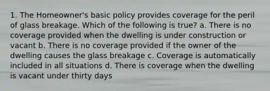 1. The Homeowner's basic policy provides coverage for the peril of glass breakage. Which of the following is true? a. There is no coverage provided when the dwelling is under construction or vacant b. There is no coverage provided if the owner of the dwelling causes the glass breakage c. Coverage is automatically included in all situations d. There is coverage when the dwelling is vacant under thirty days