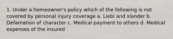 1. Under a homeowner's policy which of the following is not covered by personal injury coverage a. Liebl and slander b. Defamation of character c. Medical payment to others d. Medical expenses of the insured