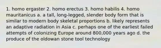 1. homo ergaster 2. homo erectus 3. homo habilis 4. homo mauritanicus a. a tall, long-legged, slender body form that is similar to modern body skeletal proportions b. likely represents an adaptive radiation in Asia c. perhaps one of the earliest failed attempts of colonizing Europe around 800,000 years ago d. the produce of the oldowan stone tool technology