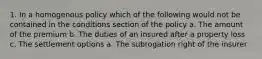 1. In a homogenous policy which of the following would not be contained in the conditions section of the policy a. The amount of the premium b. The duties of an insured after a property loss c. The settlement options a. The subrogation right of the insurer