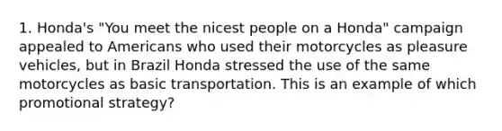 1. Honda's "You meet the nicest people on a Honda" campaign appealed to Americans who used their motorcycles as pleasure vehicles, but in Brazil Honda stressed the use of the same motorcycles as basic transportation. This is an example of which promotional strategy?