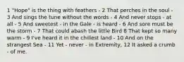 1 "Hope" is the thing with feathers - 2 That perches in the soul - 3 And sings the tune without the words - 4 And never stops - at all - 5 And sweetest - in the Gale - is heard - 6 And sore must be the storm - 7 That could abash the little Bird 8 That kept so many warm - 9 I've heard it in the chillest land - 10 And on the strangest Sea - 11 Yet - never - in Extremity, 12 It asked a crumb - of me.