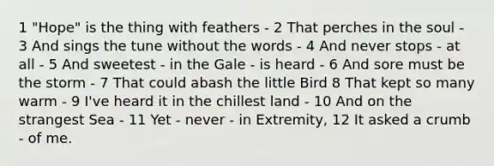 1 "Hope" is the thing with feathers - 2 That perches in the soul - 3 And sings the tune without the words - 4 And never stops - at all - 5 And sweetest - in the Gale - is heard - 6 And sore must be the storm - 7 That could abash the little Bird 8 That kept so many warm - 9 I've heard it in the chillest land - 10 And on the strangest Sea - 11 Yet - never - in Extremity, 12 It asked a crumb - of me.