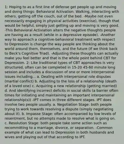 1: Hoping to as a first line of defense get people up and moving and doing things: Behavioral Activation. Walking, interacting with others, getting off the couch, out of the bed. -Maybe not even necessarily engaging in physical activities (exercise), though that would be helpful, simply just getting up and moving is very good. -This Behavioral Activiation alters the negative thoughts people are having as a result (while in a depressive episode). -Another way to approach a cognitive-behavioral treatment with respect to Depression is change the way people are thinking about the world around them, themselves, and the future (If we think back to Beck's Cognitive Triad). -Adjusting these thoughts can actually make you feel better and that is the whole point behind CBT for Depression. 2: Like traditional types of CBT approaches is very structured, often can be completed in 15-20 45-60 minute long session and includes a discussion of one or more interpersonal issues including... a. Dealing with interpersonal role disputes (martial conflict) b. Adjusting to the loss of a relationship (death of a loved one) c. Acquiring a new relationship (getting married) d. And identifying incorrect deficits in social skills (a barrier often times for initiating and maintaining an important interpersonal relationship(s)) -IPT comes in three different stages. IPT does involve two people usually. a. Negotiation Stage: both people trying to work towards resolving a dispute (simply negotiating about it). b. Impasse Stage: often accompanied by low levels of resentment, but no attempts made to resolve what is going on. c. Resolution Stage: both people take some action such as recommitting to a marriage, divorce, or separation. -Common example of what can lead to Depression in both husbands and wives and playing out of that according to IPT.