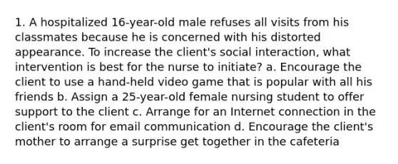 1. A hospitalized 16-year-old male refuses all visits from his classmates because he is concerned with his distorted appearance. To increase the client's social interaction, what intervention is best for the nurse to initiate? a. Encourage the client to use a hand-held video game that is popular with all his friends b. Assign a 25-year-old female nursing student to offer support to the client c. Arrange for an Internet connection in the client's room for email communication d. Encourage the client's mother to arrange a surprise get together in the cafeteria