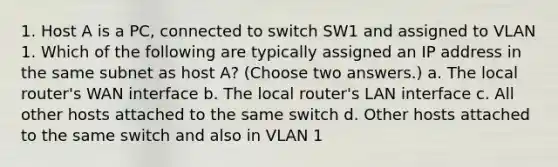 1. Host A is a PC, connected to switch SW1 and assigned to VLAN 1. Which of the following are typically assigned an IP address in the same subnet as host A? (Choose two answers.) a. The local router's WAN interface b. The local router's LAN interface c. All other hosts attached to the same switch d. Other hosts attached to the same switch and also in VLAN 1