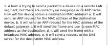 1. A host is trying to send a packet to a device on a remote LAN segment, but there are currently no mappings in its ARP cache. How will the device obtain a destination MAC address? a. It will send an ARP request for the MAC address of the destination device. b. It will send an ARP request for the MAC address of the default gateway. c. It will send the frame and use its own MAC address as the destination. d. It will send the frame with a broadcast MAC address. e. It will send a request to the DNS server for the destination MAC address.