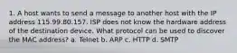 1. A host wants to send a message to another host with the IP address 115.99.80.157. ISP does not know the hardware address of the destination device. What protocol can be used to discover the MAC address? a. Telnet b. ARP c. HTTP d. SMTP