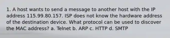 1. A host wants to send a message to another host with the IP address 115.99.80.157. ISP does not know the hardware address of the destination device. What protocol can be used to discover the MAC address? a. Telnet b. ARP c. HTTP d. SMTP