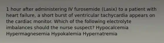 1 hour after administering IV furosemide (Lasix) to a patient with heart failure, a short burst of ventricular tachycardia appears on the cardiac monitor. Which of the following electrolyte imbalances should the nurse suspect? Hypocalcemia Hypermagnesemia Hypokalemia Hypernatremia