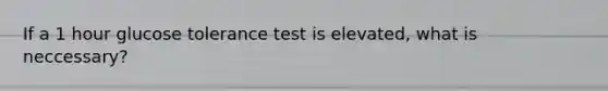 If a 1 hour glucose tolerance test is elevated, what is neccessary?