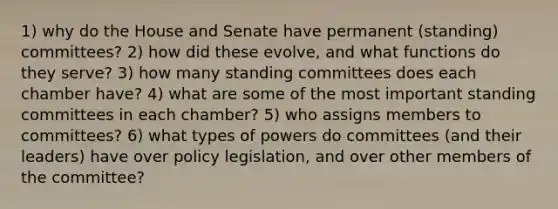 1) why do the House and Senate have permanent (standing) committees? 2) how did these evolve, and what functions do they serve? 3) how many standing committees does each chamber have? 4) what are some of the most important standing committees in each chamber? 5) who assigns members to committees? 6) what types of powers do committees (and their leaders) have over policy legislation, and over other members of the committee?