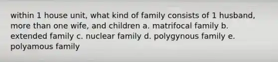 within 1 house unit, what kind of family consists of 1 husband, more than one wife, and children a. matrifocal family b. extended family c. nuclear family d. polygynous family e. polyamous family