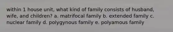 within 1 house unit, what kind of family consists of husband, wife, and children? a. matrifocal family b. extended family c. nuclear family d. polygynous family e. polyamous family