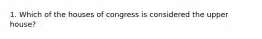 1. Which of the houses of congress is considered the upper house?