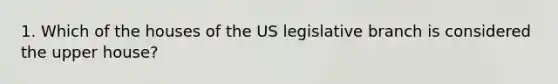 1. Which of the houses of the US legislative branch is considered the upper house?