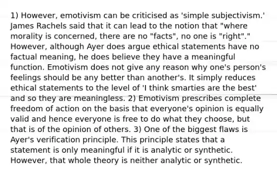 1) However, emotivism can be criticised as 'simple subjectivism.' James Rachels said that it can lead to the notion that "where morality is concerned, there are no "facts", no one is "right"." However, although Ayer does argue ethical statements have no factual meaning, he does believe they have a meaningful function. Emotivism does not give any reason why one's person's feelings should be any better than another's. It simply reduces ethical statements to the level of 'I think smarties are the best' and so they are meaningless. 2) Emotivism prescribes complete freedom of action on the basis that everyone's opinion is equally valid and hence everyone is free to do what they choose, but that is of the opinion of others. 3) One of the biggest flaws is Ayer's verification principle. This principle states that a statement is only meaningful if it is analytic or synthetic. However, that whole theory is neither analytic or synthetic.