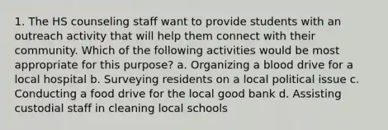 1. The HS counseling staff want to provide students with an outreach activity that will help them connect with their community. Which of the following activities would be most appropriate for this purpose? a. Organizing a blood drive for a local hospital b. Surveying residents on a local political issue c. Conducting a food drive for the local good bank d. Assisting custodial staff in cleaning local schools